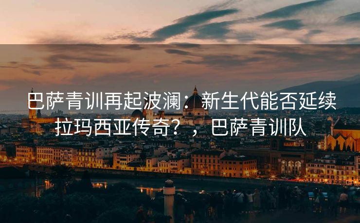 巴萨青训再起波澜：新生代能否延续拉玛西亚传奇？，巴萨青训队