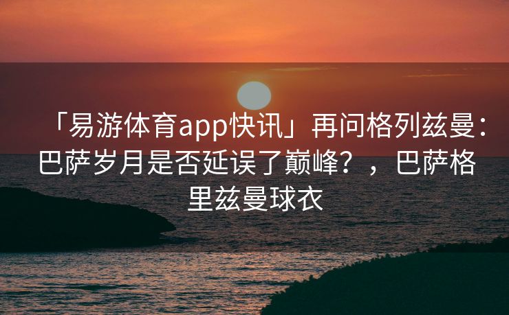 「易游体育app快讯」再问格列兹曼：巴萨岁月是否延误了巅峰？，巴萨格里兹曼球衣  第2张