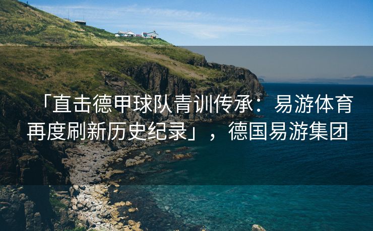 「直击德甲球队青训传承：易游体育再度刷新历史纪录」，德国易游集团  第2张