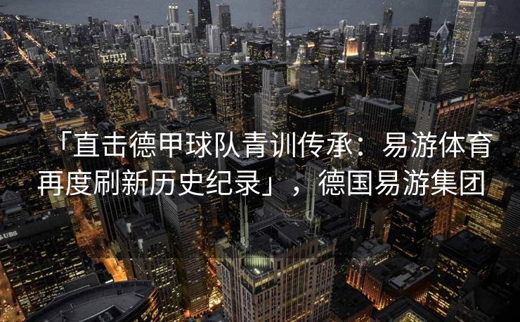 「直击德甲球队青训传承：易游体育再度刷新历史纪录」，德国易游集团  第1张