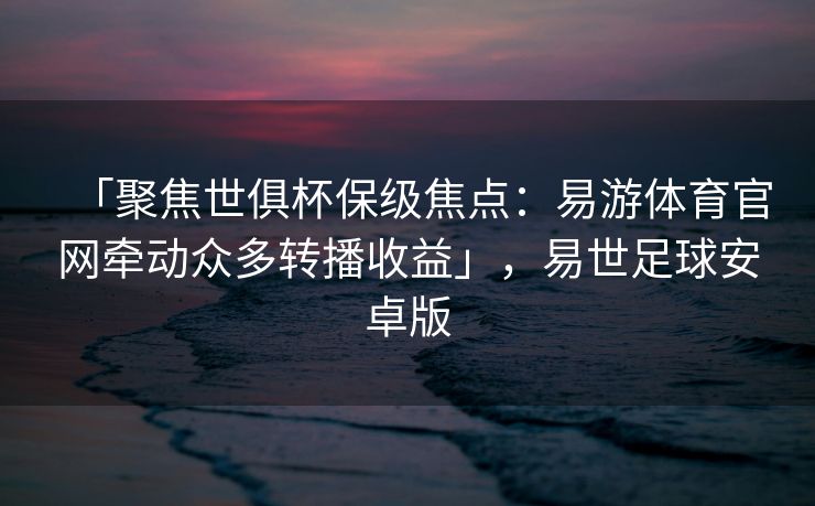 「聚焦世俱杯保级焦点：易游体育官网牵动众多转播收益」，易世足球安卓版