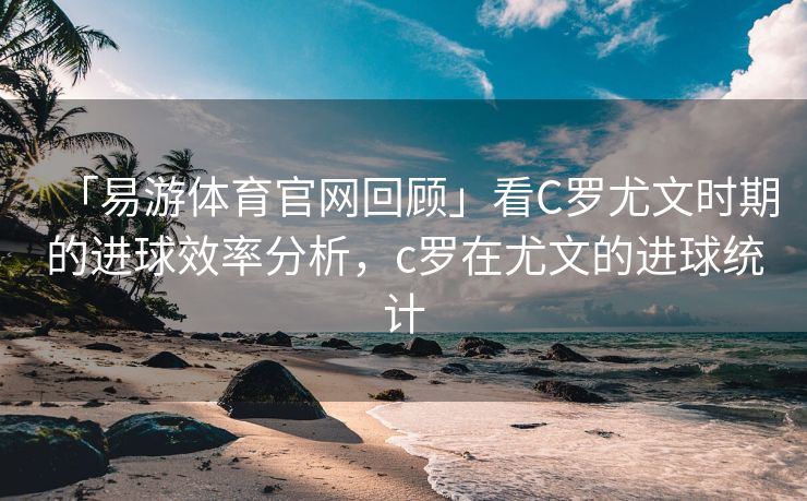 「易游体育官网回顾」看C罗尤文时期的进球效率分析，c罗在尤文的进球统计  第2张