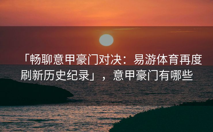 「畅聊意甲豪门对决：易游体育再度刷新历史纪录」，意甲豪门有哪些