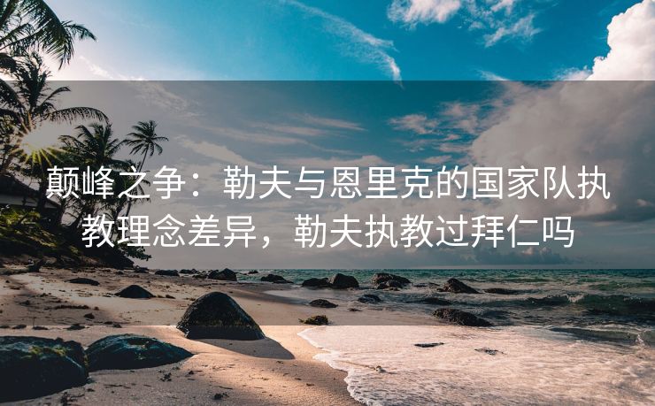 颠峰之争：勒夫与恩里克的国家队执教理念差异，勒夫执教过拜仁吗  第2张